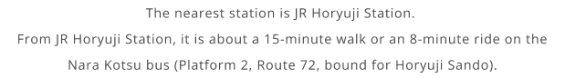 The nearest station is JR Horyuji Station. From JR Horyuji Station, it is about a 15-minute walk or an 8-minute ride on the Nara Kotsu bus (Platform 2, Route 72, bound for Horyuji Sando).